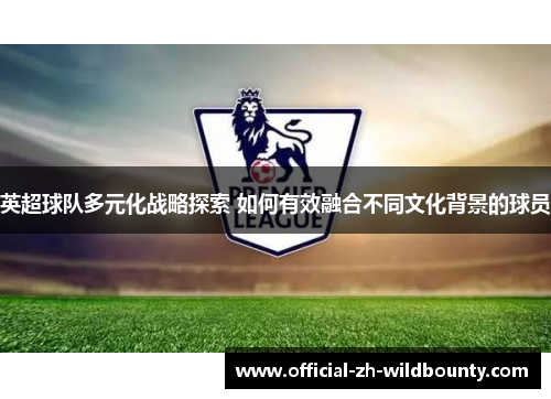 英超球队多元化战略探索 如何有效融合不同文化背景的球员 英超球队多元化战略探索 如何有效融合不同文化背景的球员