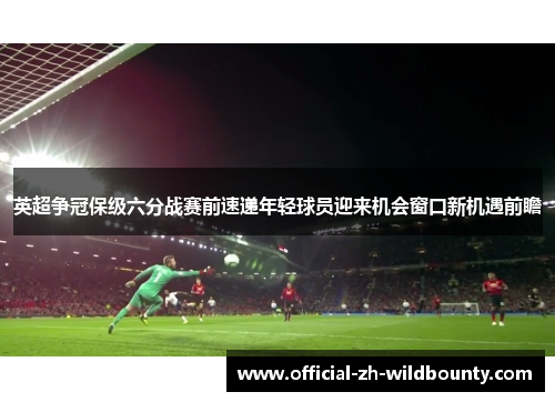 英超争冠保级六分战赛前速递年轻球员迎来机会窗口新机遇前瞻 英超争冠保级六分战赛前速递年轻球员迎来机会窗口新机遇前瞻