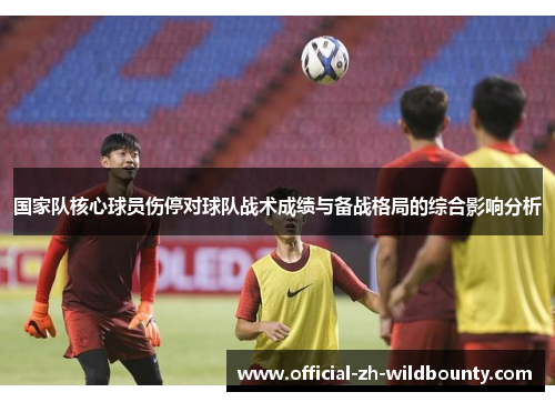 国家队核心球员伤停对球队战术成绩与备战格局的综合影响分析