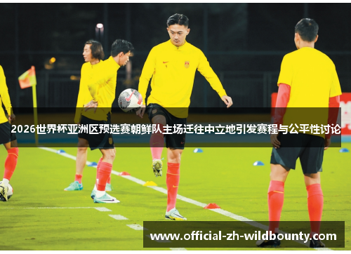 2026世界杯亚洲区预选赛朝鲜队主场迁往中立地引发赛程与公平性讨论
