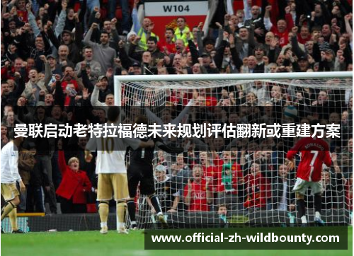 曼联启动老特拉福德未来规划评估翻新或重建方案 曼联启动老特拉福德未来规划评估翻新或重建方案
