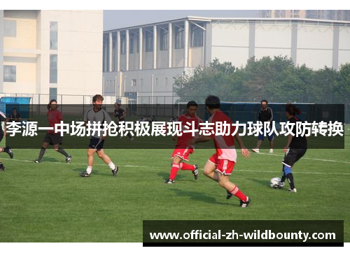 李源一中场拼抢积极展现斗志助力球队攻防转换 李源一中场拼抢积极展现斗志助力球队攻防转换