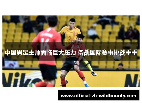中国男足主帅面临巨大压力 备战国际赛事挑战重重