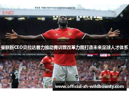 曼联新CEO贝拉达着力推动青训营改革力图打造未来足球人才体系