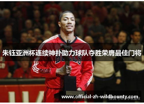 朱钰亚洲杯连续神扑助力球队夺胜荣膺最佳门将