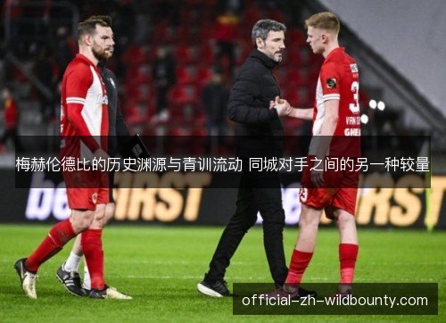 梅赫伦德比的历史渊源与青训流动 同城对手之间的另一种较量 梅赫伦德比的历史渊源与青训流动 同城对手之间的另一种较量